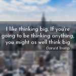 I like thinking big. If you’re going to be thinking anything, you might as well think big