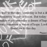 Look well to this day. Yesterday is but a dream and