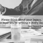 Please think about your legacy, because you’re writing it every day