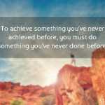 To achieve something you’ve never achieved before, you must do something you’ve never done before.